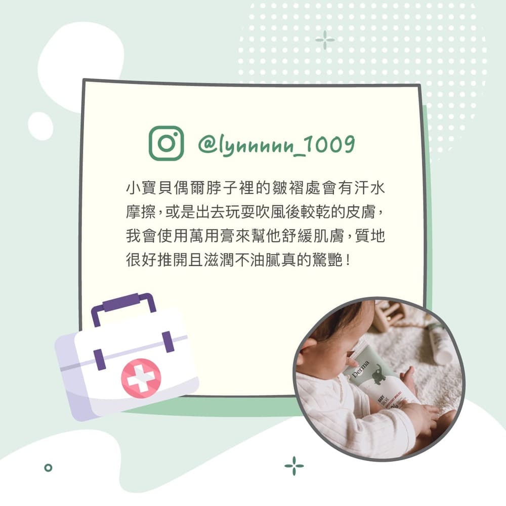 小寶貝偶爾脖子裡的皺褶處會有汗水 摩擦,或是出去玩耍吹風後較乾的皮膚, 我會使用萬用膏來幫他舒緩肌膚,質地 很好推開且滋潤不油膩真的驚艷 