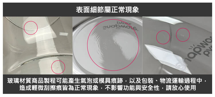 表面細節屬正常現象 玻璃材質商品製程可能產生氣泡或模具痕跡,以及包裝、物流運輸過程中, 造成輕微刮擦痕皆為正常現象,不影響功能與安全性,請放心使用 