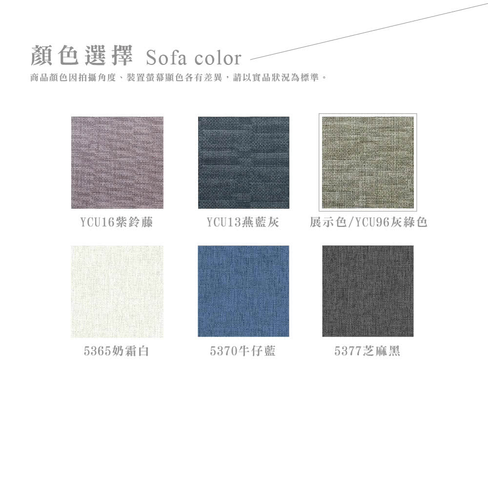 顏色選擇 Sofa color商品顏色因拍攝角度、裝置螢幕色各有差異,請以實品狀況為標準。YCU16紫鈴藤YCU13燕藍灰展示色/YCU96灰綠色5365奶霜白5370牛仔藍5377芝麻黑