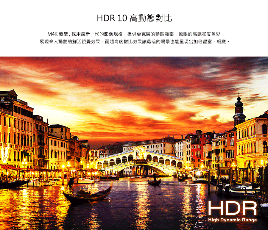 HDR 10 高動態對比 M4K機型,採用最新一代的影像規格,提供更寬廣的動態範圍,搶眼的高飽和度色彩 展現令人驚艷的鮮活視覺效果,而超高度對比效果讓最暗的場景也能呈現出加倍豐富、細緻。 