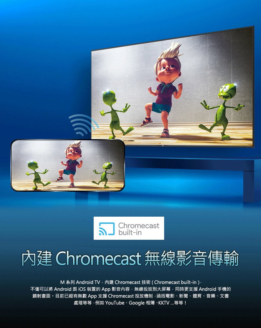 內建 Chromecast 無線影音傳輸 不僅可以將 Android 跟 iOS 裝置的 App 影音內容,無線投放到大屏幕,同時更支援 Android 手機的 鏡射畫面。目前已經有無數 App 支援 Chromecast 投放機制,涵括電影、新聞、體育、音樂、文書 處理等等.例如 YouTube、Google 相簿、KKTV...等等 