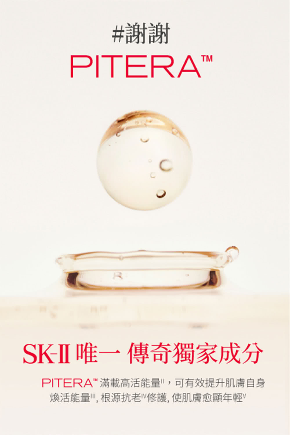 謝謝 SKII 唯一 傳奇獨家成分 PITERA滿載高活能量,可有效提升肌膚自身 煥活能量,根源抗老修護,使肌膚愈顯年輕 