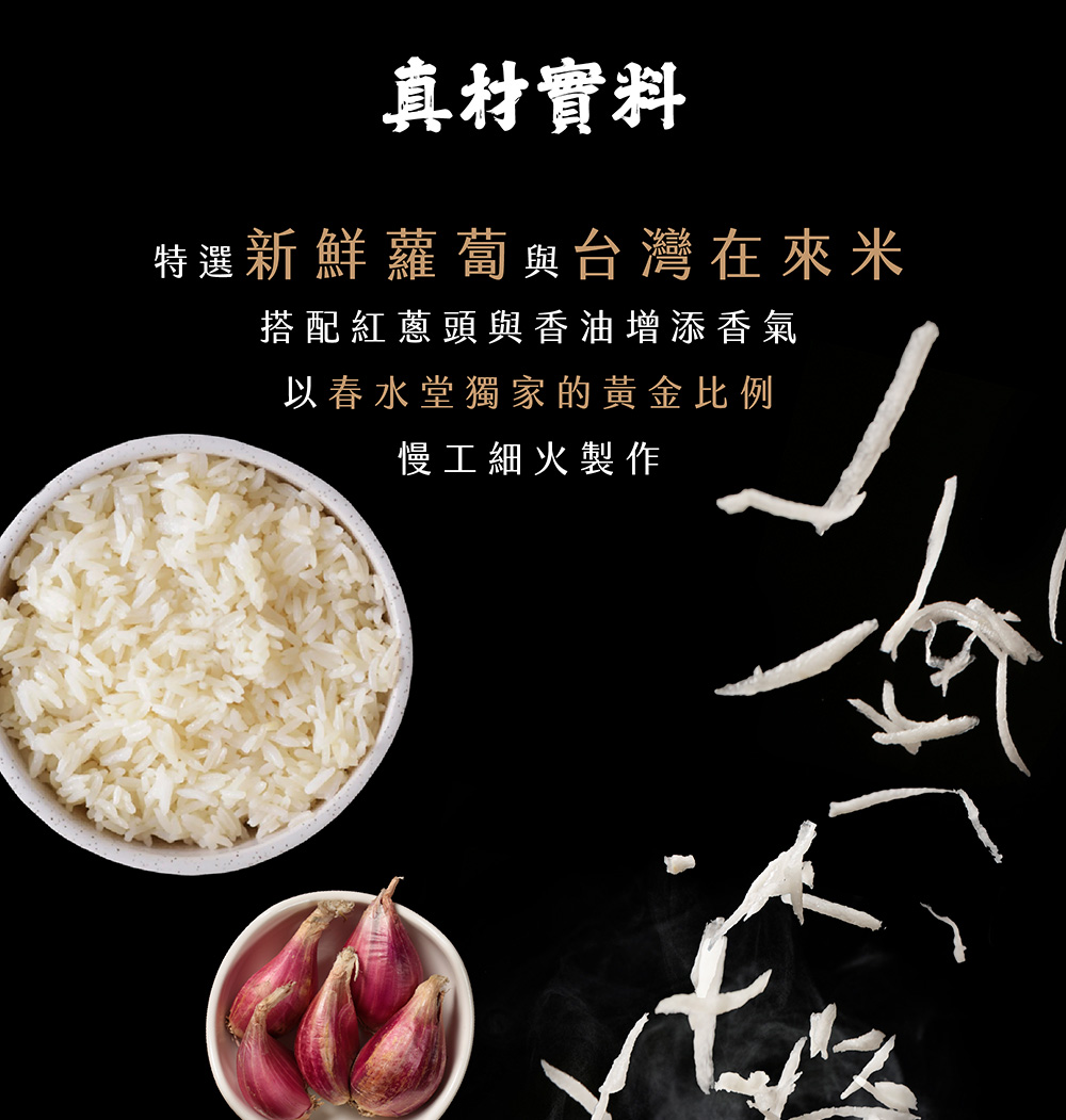 真材實料 特選新鮮蘿蔔與台灣在來米 搭配紅蔥頭與香油增添香氣 以春水堂獨家的黃金比例 慢工細火製作 
