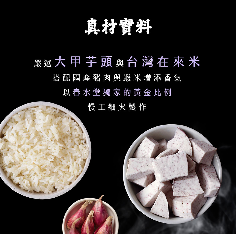 真材實料 嚴選大甲芋頭與台灣在來米 搭配國產豬肉與蝦米增添香氣 以春水堂獨家的黃金比例 慢工細火製作 