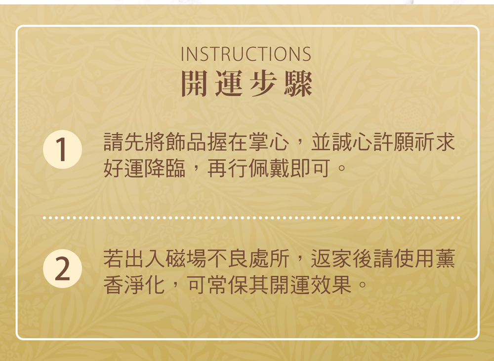 開運步驟 請先將飾品握在掌心,並誠心許願祈求 好運降臨,再行佩戴即可。 若出入磁場不良處所,返家後請使用薰 香淨化,可常保其開運效果。 