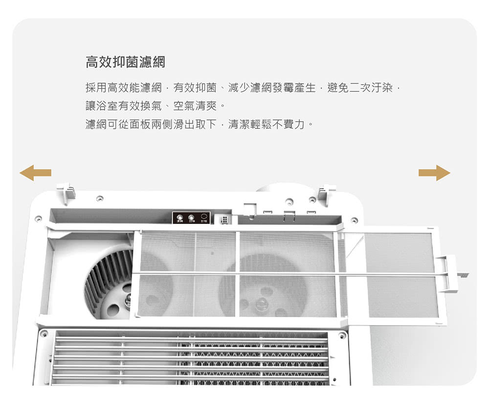 高效抑菌濾網 採用高效能濾網,有效抑菌、減少濾網發霉產生,避免二次汙染, 讓浴室有效換氣、空氣清爽。 濾網可從面板兩側滑出取下,清潔輕鬆不費力