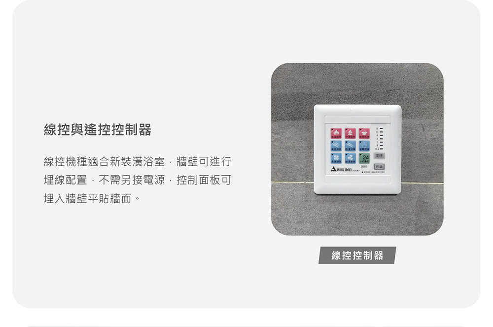 線控與遙控控制器 線控機種適合新裝潢浴室,牆壁可進行 埋線配置,不需另接電源,控制面板可 埋入牆壁平貼牆面。 線控控制器