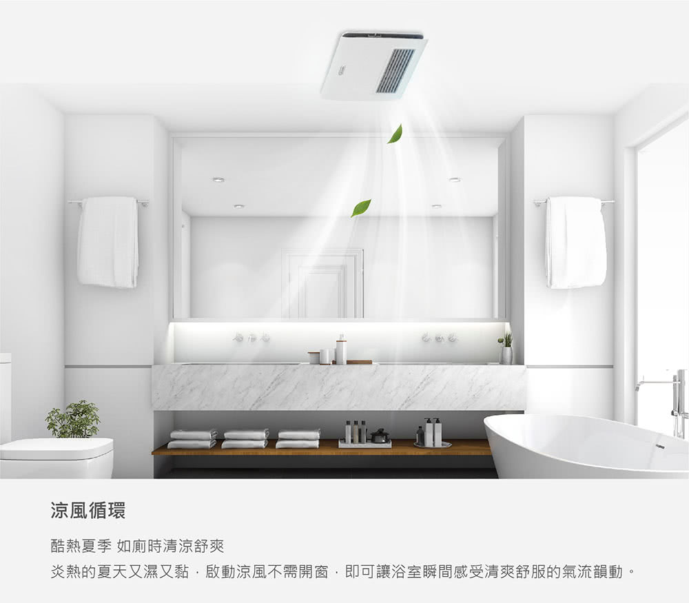涼風循環 酷熱夏季 如廁時清涼舒爽 炎熱的夏天又濕又黏,啟動涼風不需開窗,即可讓浴室瞬間感受清爽舒服的氣流韻動,
