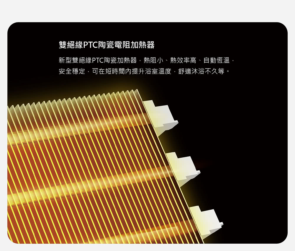 雙絕緣PTC陶瓷電阻加熱器 新型雙絕緣PTC陶瓷加熱器,熱阻小、熱效率高、自動恆溫, 安全穩定,可在短時間內提升浴室溫度,舒適沐浴不久等。