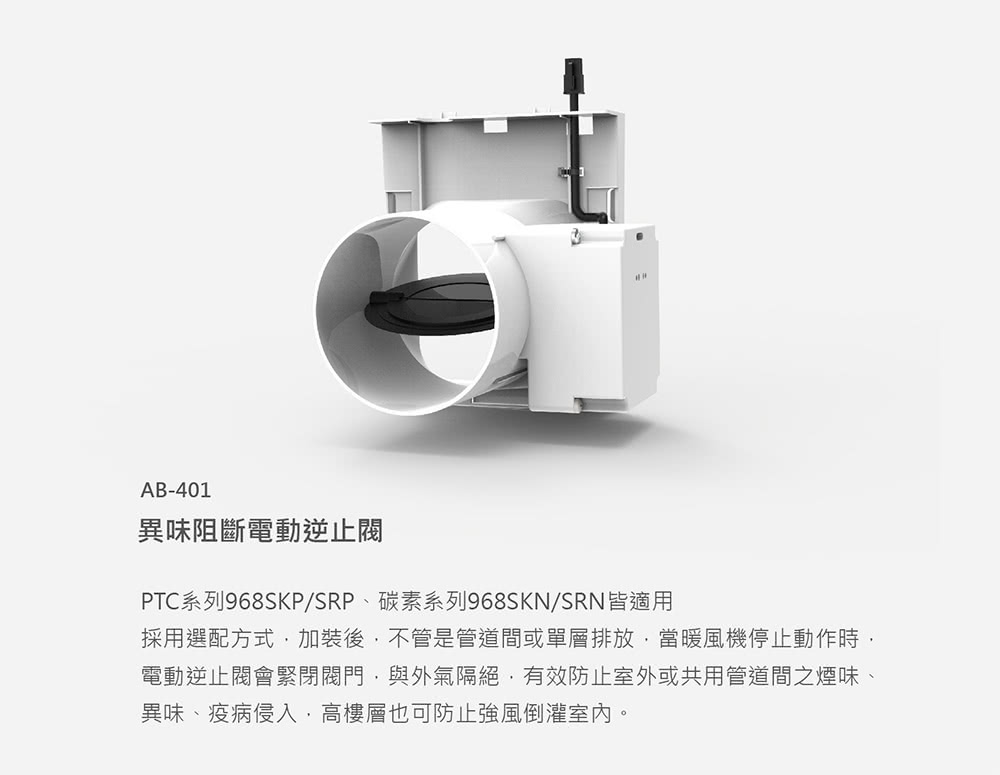 異味阻斷電動逆止閥 PTC系列968SKPSRP、碳素系列968SKNSRN皆適用 採用選配方式,加裝後,不管是管道間或單層排放,當暖風機停止動作時, 電動逆止閥會緊閉閥門,與外氣隔絕,有效防止室外或共用管道間之煙味、 異味、疫病侵入,高樓層也可防止強風倒灌室內。 