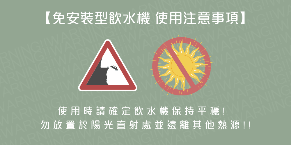 免安裝型飲水機 使用注意事項 使用時請確定飲水機保持平穩 勿放置於陽光直射處並遠離其他熱源 