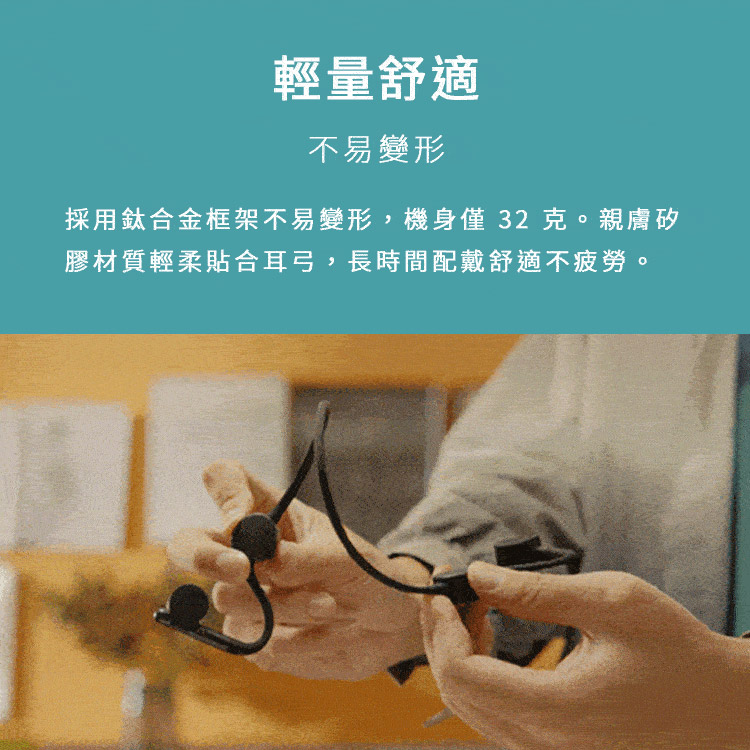 輕量舒適 不易變形 採用鈦合金框架不易變形,機身僅 32 克。親膚矽 膠材質輕柔貼合耳弓,長時間配戴舒適不疲勞。 