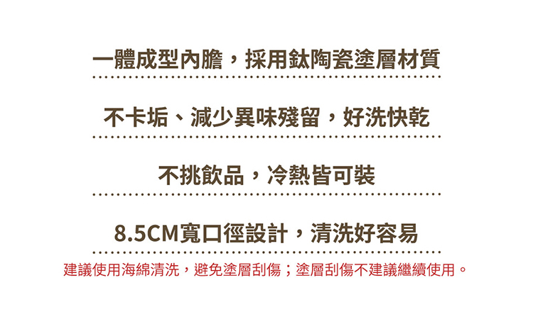 一體成型內膽,採用鈦陶瓷塗層材質 不卡垢、減少異味殘留,好洗快乾 不挑飲品,冷熱皆可裝 8.5CM寬口徑設計,清洗好容易 建議使用海綿清洗,避免塗層刮傷塗層刮傷不建議繼續使用。 