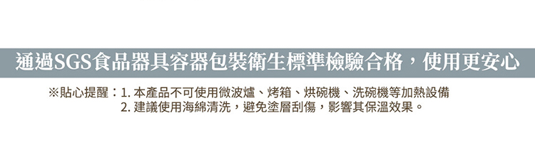 通過SGS食品器具容器包裝衛生標準檢驗合格,使用更安心 貼心提醒1. 本產品不可使用微波爐、烤箱、烘碗機、洗碗機等加熱設備 2. 建議使用海綿清洗,避免塗層刮傷,影響其保溫效果。 