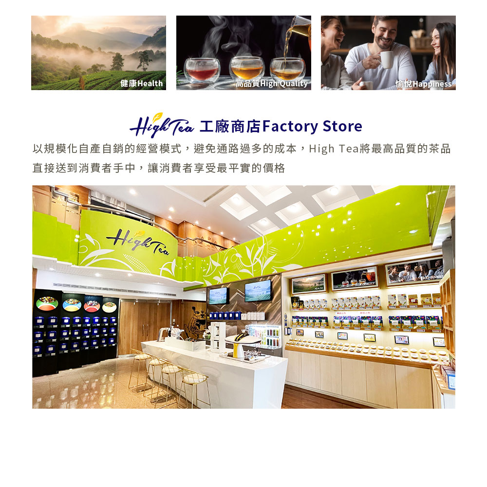 以規模化自產自銷的經營模式,避免通路過多的成本,High Tea將最高品質的茶品 直接送到消費者手中,讓消費者享受最平實的價格 健康Health 高品質High Quality 愉悅Happiness 