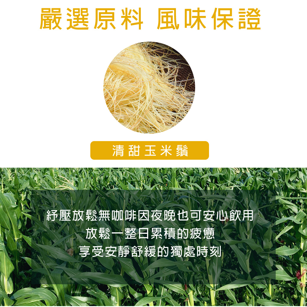 嚴選原料 風味保證 清甜玉米鬚 紓壓放鬆無咖啡因夜晚也可安心飲用 放鬆一整日累積的疲憊 享受安靜舒緩的獨處時刻 