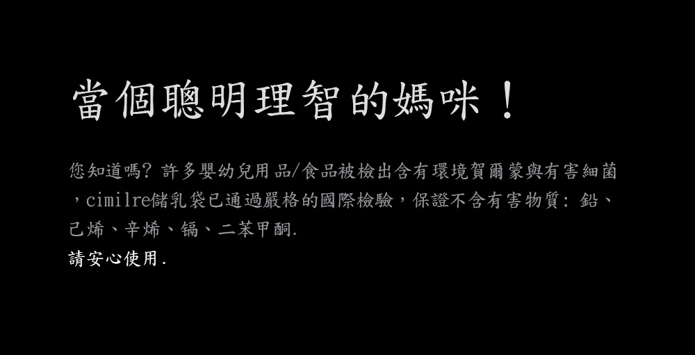 當個聰明理智的媽咪 您知道嗎許多嬰幼兒用品食品被檢出含有環境賀爾 蒙與有害細菌 cimilre儲乳袋已通過嚴格的國際檢驗,保證不含有害物質鉛、 己烯、辛烯、锅、二苯甲酮. 請安心使用, 