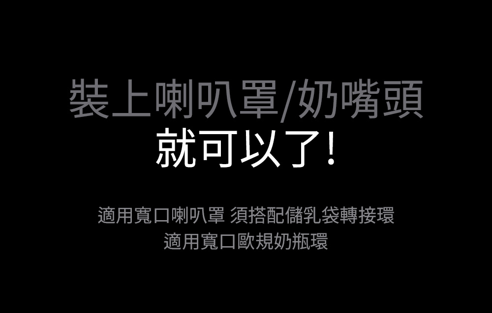 裝上喇叭罩奶嘴頭 就可以了 適用寬口喇叭罩 須搭配儲乳袋轉接環 適用寬口歐規奶瓶環 