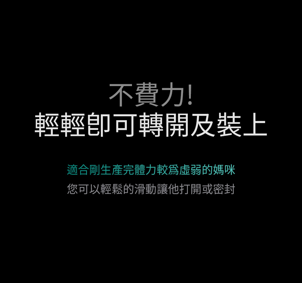 不費力 輕輕卽可轉開及裝上 適合剛生產完體力較爲虛弱的媽咪 您可以輕鬆的滑動讓他打開或密封 