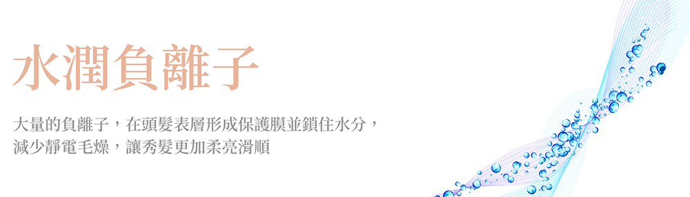 水潤負離子 大量的負離子,在頭髮表層形成保護膜並鎖住水分, 減少靜電毛燥,讓秀髮更加柔亮滑順