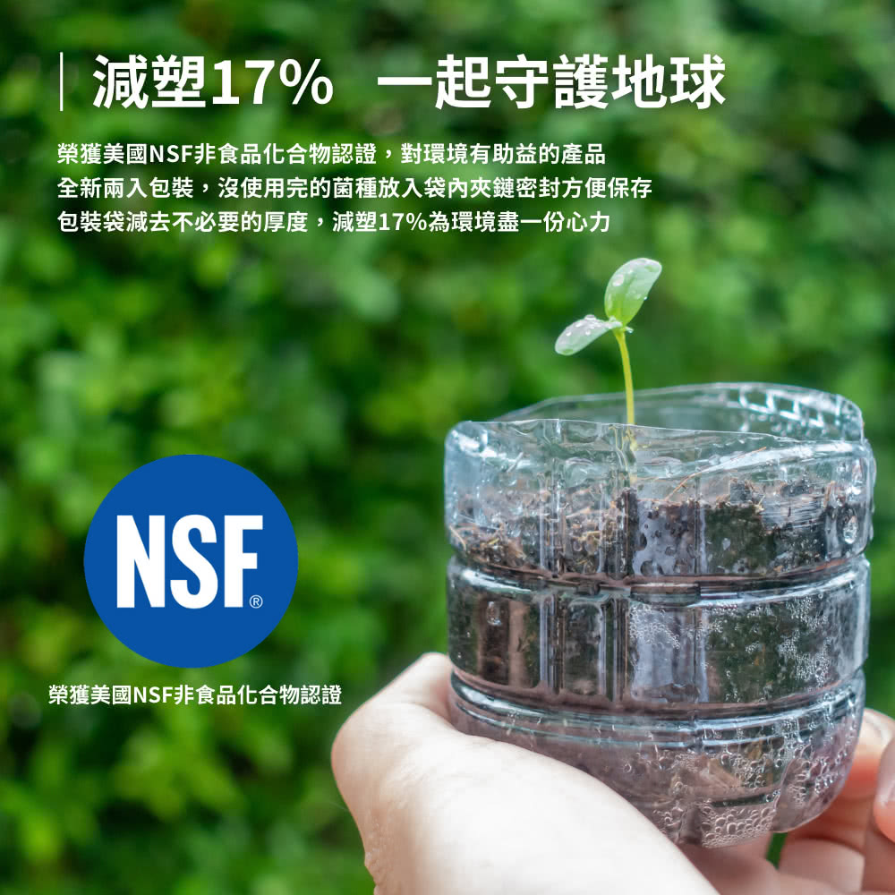 減塑17% 一起守護地球 榮獲美國NSF非食品化合物認證,對環境有助益的產品 全新兩入包裝,沒使用完的菌種放入袋內夾鏈密封方便保存 包裝袋減去不必要的厚度,減塑17%為環境盡一份心力 榮獲美國NSF非食品化合物認證