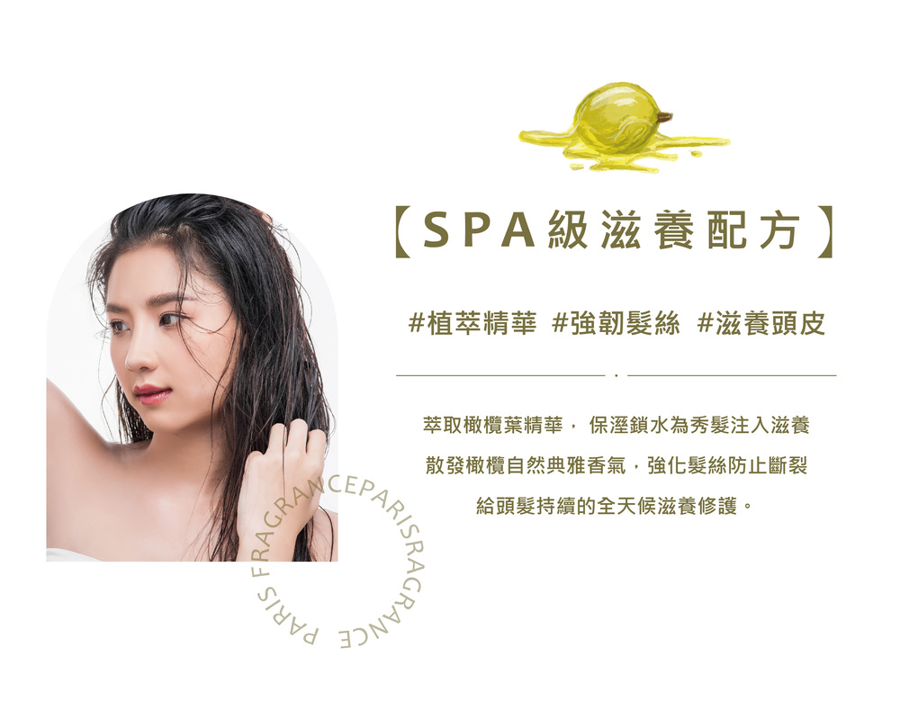 SPA級滋養配方 植萃精華 強韌髮絲 滋養頭皮 萃取橄欖葉精華, 保溼鎖水為秀髮注入滋養 散發橄欖自然典雅香氣,強化髮絲防止斷裂 給頭髮持續的全天候滋養修護。 