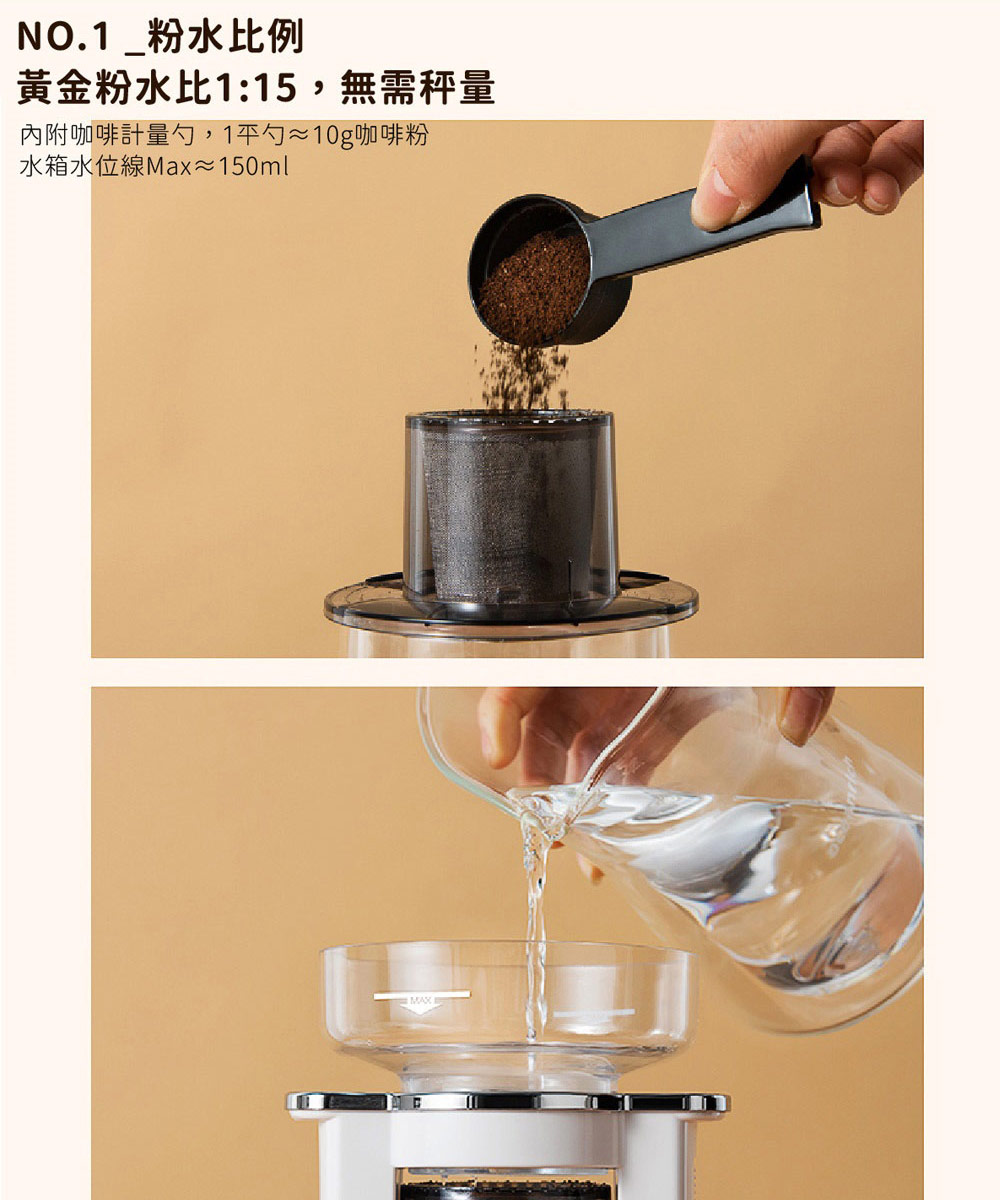 NO.1粉水比例 黃金粉水比115,無需秤量 內附咖啡計量勺,1勺10g咖啡粉 水箱水位線Max150ml 