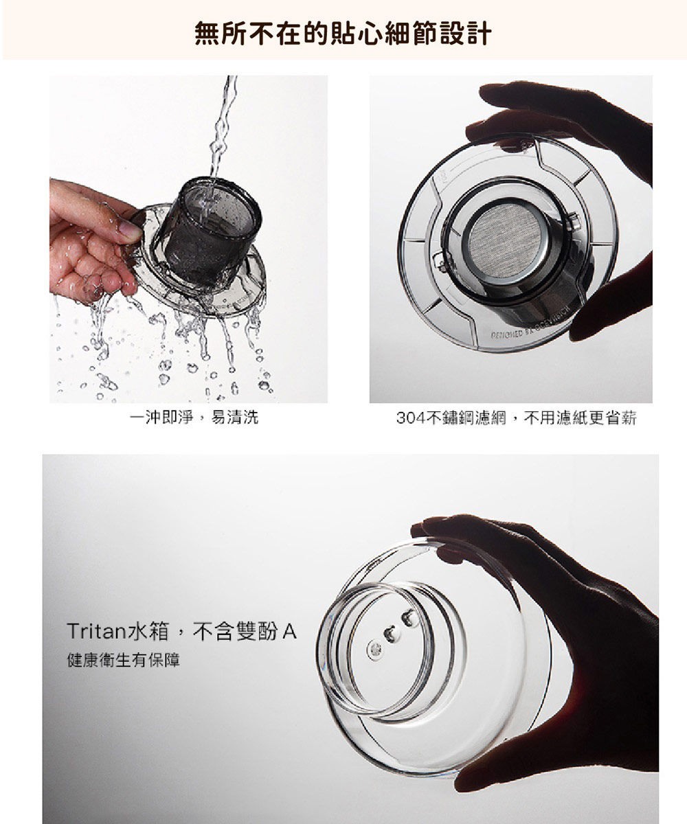 無所不在的貼心細節設計 一沖即淨,易清洗 Tritan水箱,不含雙酚A 健康衛生有保障 304不鏽鋼濾網,不用濾紙更省薪 