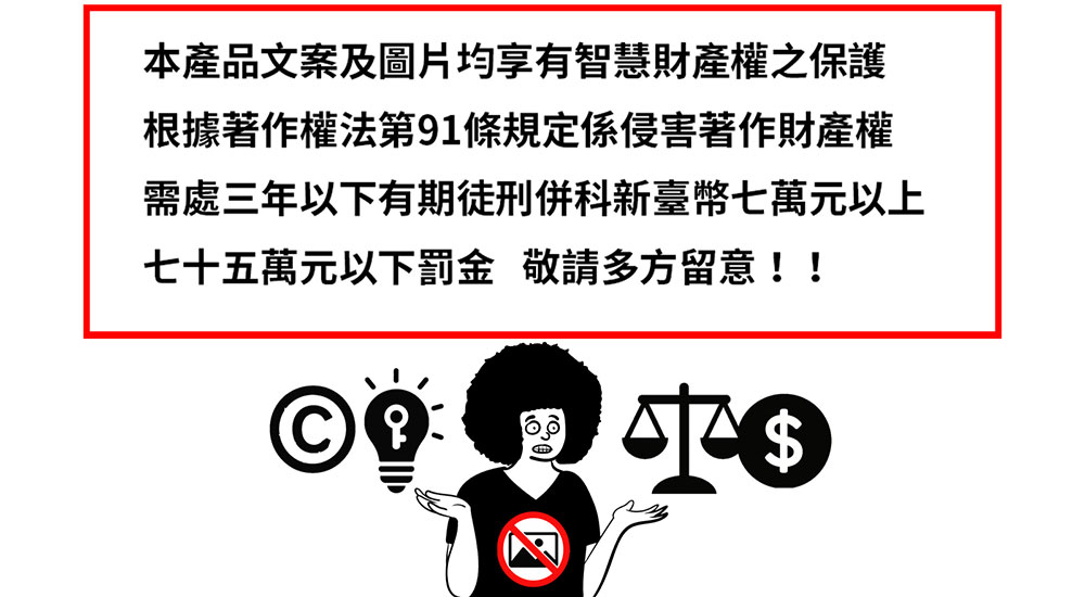 本產品文案及圖片均享有智慧財產權之保護 根據著作權法第91條規定係侵害著作財產權 需處三年以下有期徒刑併科新臺幣七萬元以上 七十五萬元以下罰金 敬請多方留意 