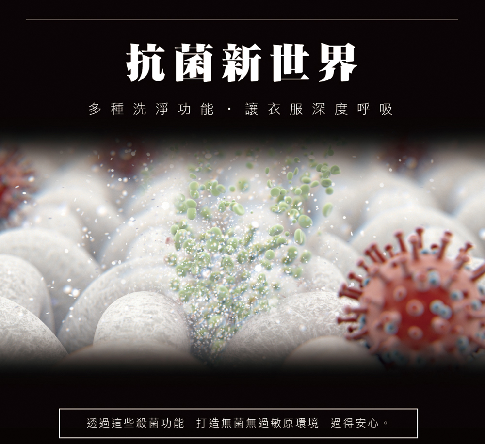 抗菌新世界 多 種洗淨功 能, 讓衣服 深度呼吸 透過這些殺菌功能 打造無菌無過敏原環境 過得安心。 