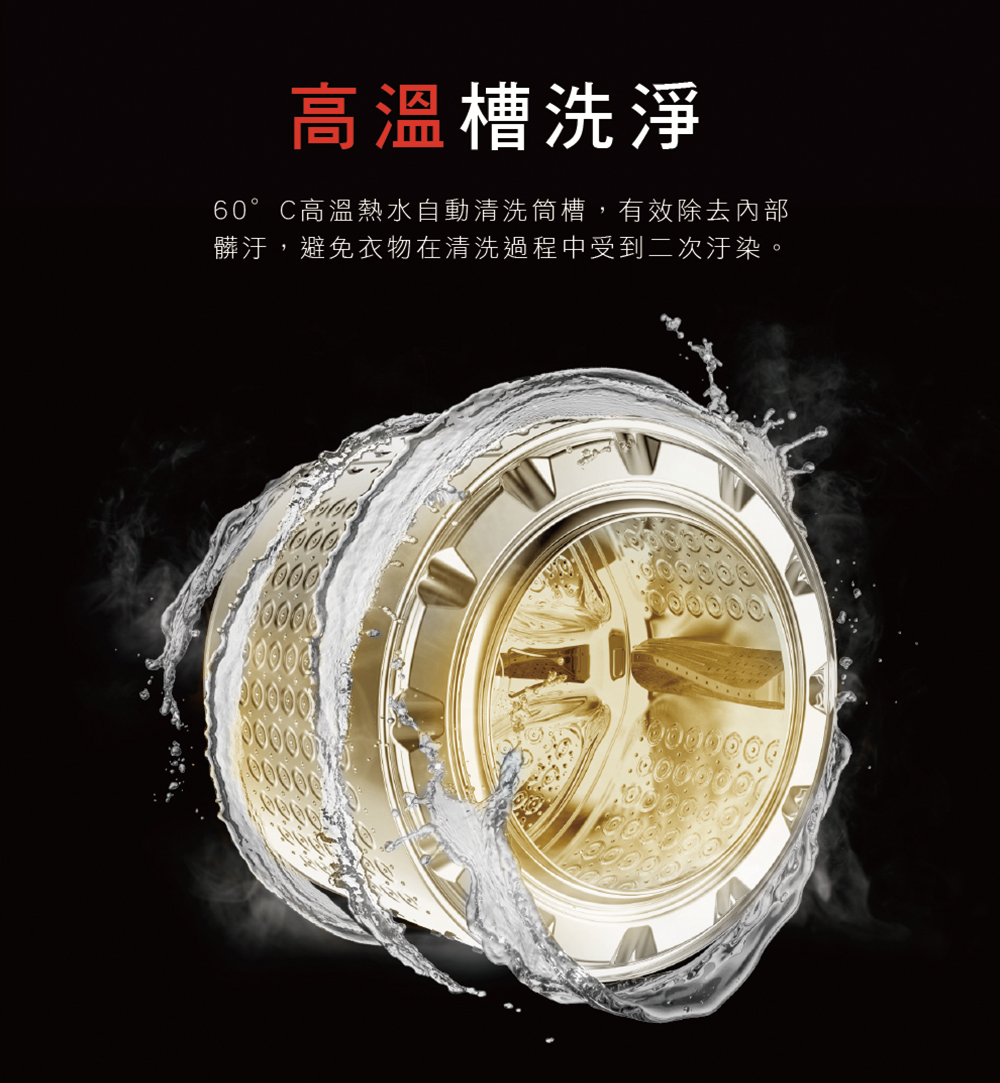 高溫槽洗淨 60。 C高溫熱水自動清洗筒槽,有效除去內部 髒汙,避免衣物在清洗過程中受到二次汙染。 