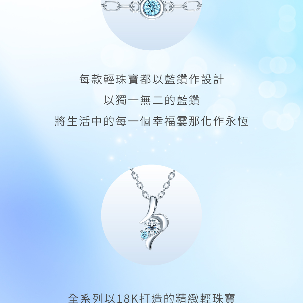 每款輕珠寶都以藍鑽設計 以獨一無二的藍鑽 將生活中的每一個幸福霎那化作永恆 全系列18K打造的精緻輕珠寶 