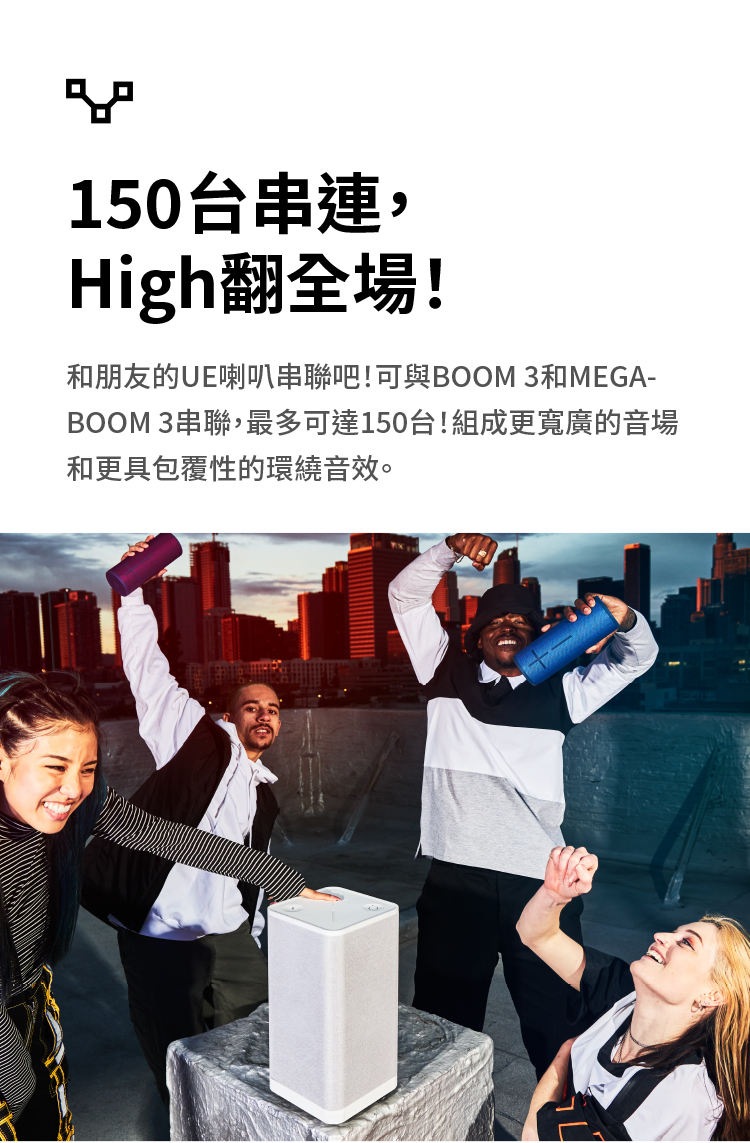 150台串連, High翻全場 和朋友的UE喇叭串聯吧可與BOOM 3和MEGA BOOM 3串聯,最多可達150台組成更寬廣的音場 和更具包覆性的環繞音效。 