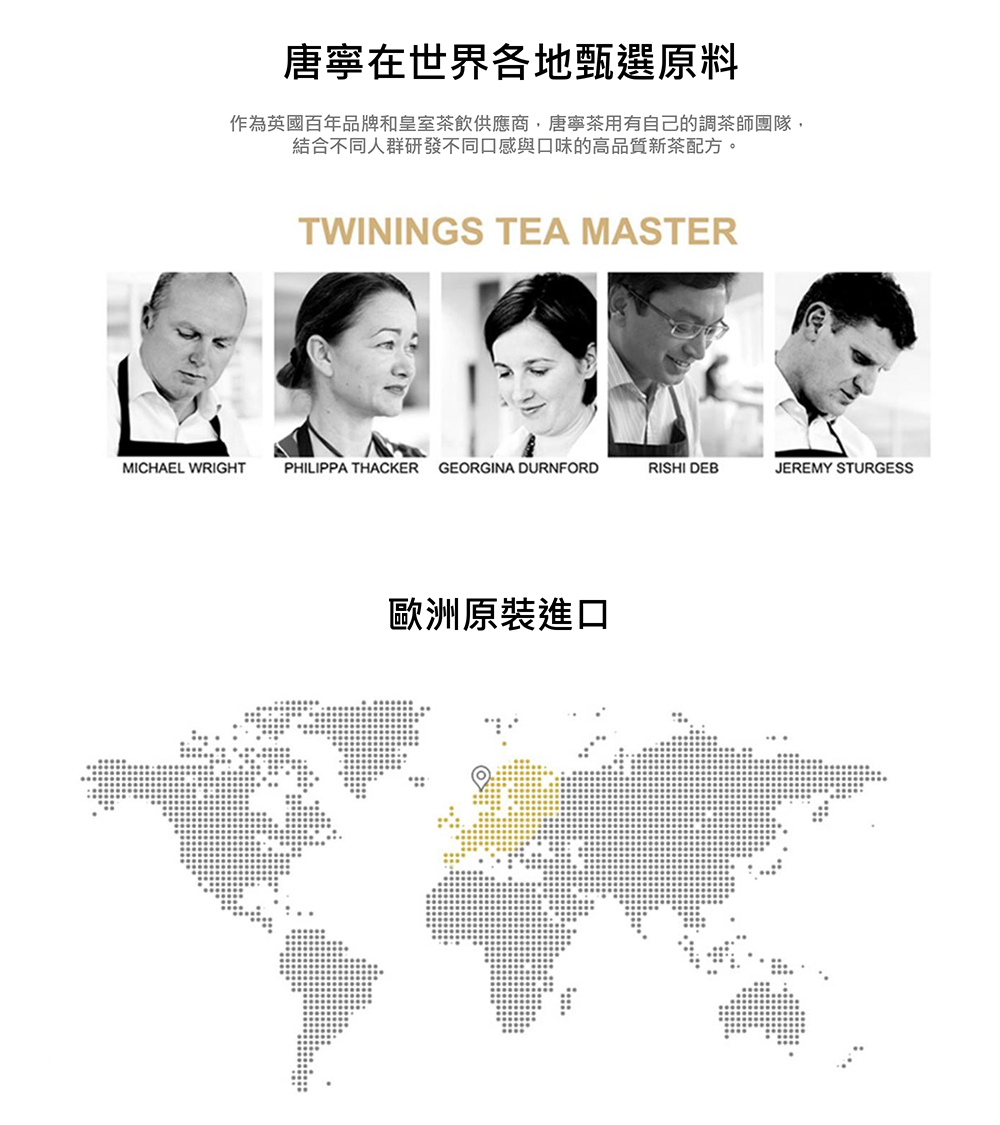 唐寧在世界各地甄選原料 作為英國百年品牌和皇室茶飲供應商,唐寧茶用有自己的調茶師團隊, 結合不同人群研發不同口感與口味的高品質新茶配方。 歐洲原裝進口 