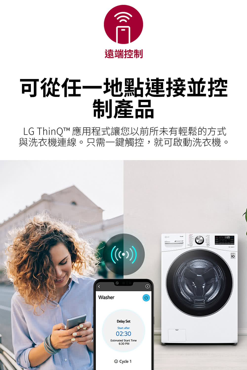 遠端控制 可從任一地點連接並控 制產品 LG ThinQ 應用程式讓您以前所未有輕鬆的方式 與洗衣機連線。只需一鍵觸控,就可啟動洗衣機。 