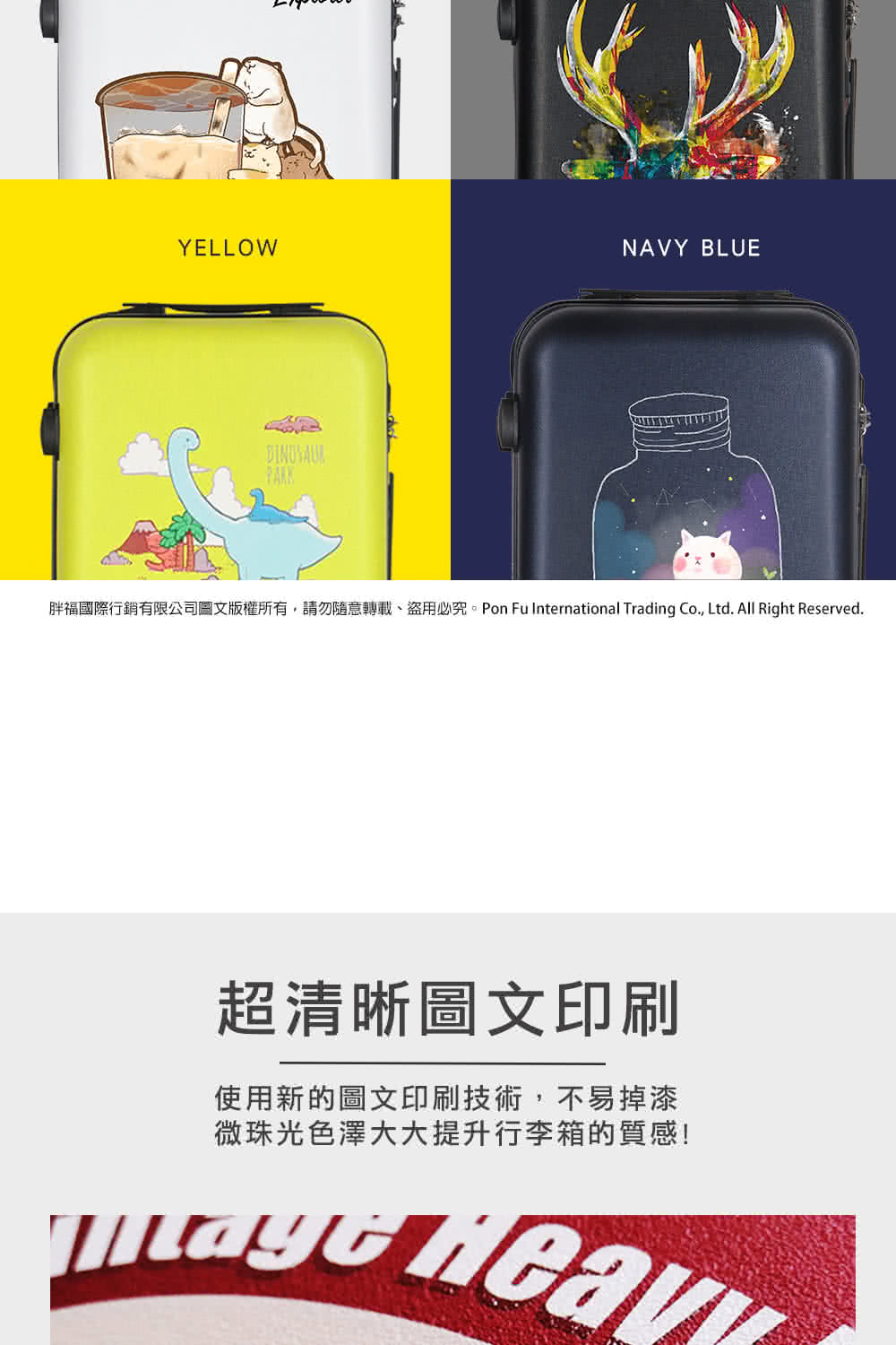 胖福國際行銷有限公司圖文版權所有,請勿隨意轉載、盜用必究。Pon Fu International Trading Co., Ltd. All Right Reserved. 超清晰圖文印刷 使用新的圖文印刷技術,不易掉漆 微珠光色澤大大提升行李箱的質感 