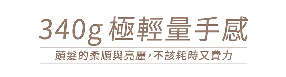 340g 極輕量手感 頭髮的柔順與亮麗,不該耗時又費力 