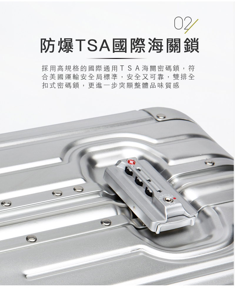 防爆TSA國際海關鎖 採用高規格的國際通用TSA海關密碼鎖,符 合美國運輸安全局標準,安全又可靠,雙排全 扣式密碼鎖,更進一步突顯整體品味質感 