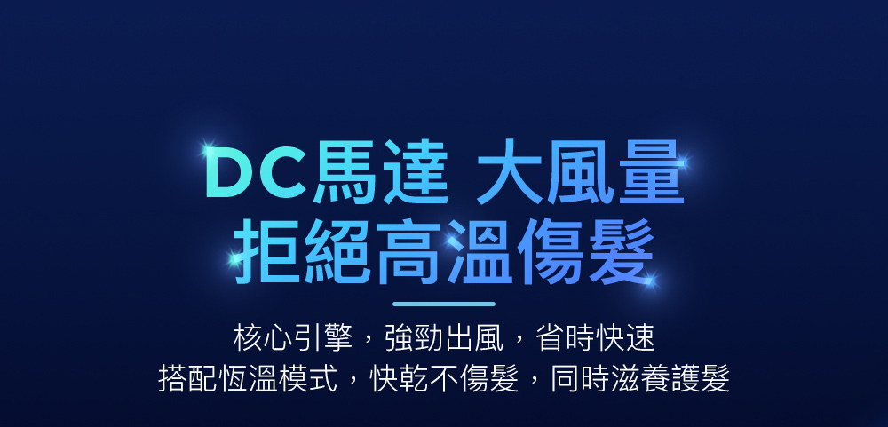 DC馬達 大風量 拒絕高溫傷髮 核心引擎,強勁出風,省時快速 搭配恆溫模式,快乾不傷髮,同時滋養護髮 