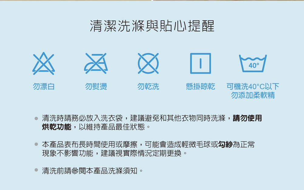 清洗時請務必放入洗衣袋,建議避免和其他衣物同時洗滌,請勿使用