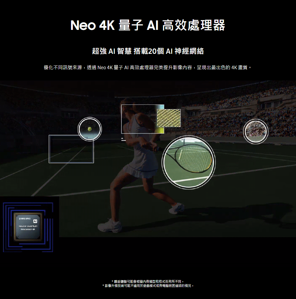 Neo 4K 量子 AI 高效處理器 超強 AI 智慧 搭載20個 AI 神經網絡 優化不同訊號來源,透過 Neo 4K 量子 AI 高效處理器完美提升影像內容,呈現出最出色的 4K 畫質。 觀看體驗可能會根據內容類型和格式而有所不同。 影像升頻技術可能不適用於遊戲模式或與電腦裝置連結的情況。 