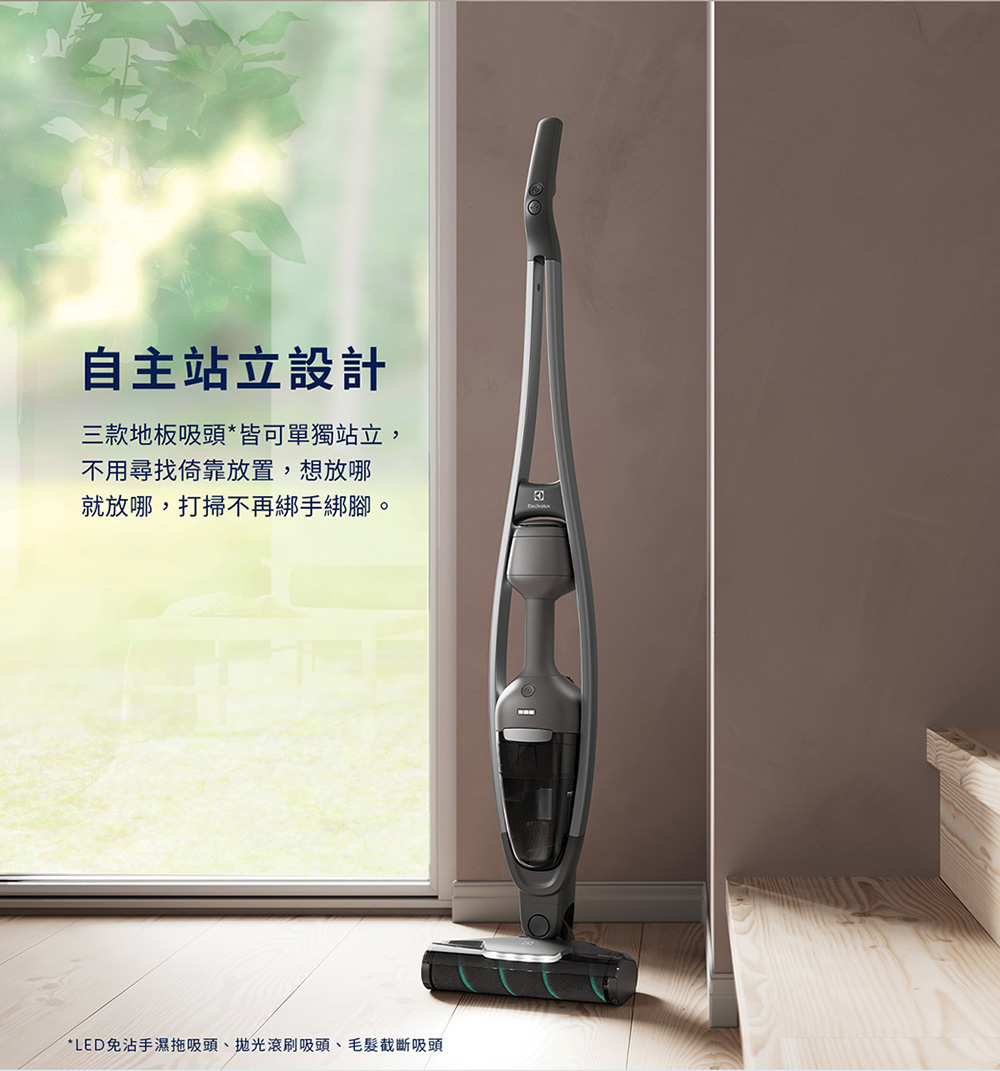 自主站立設計 三款地板吸頭皆可單獨站立, 不用尋找倚靠放置,想放哪 就放哪,打掃不再綁手綁腳。 LED免沾手濕拖吸頭、拋光滾刷吸頭、毛髮截斷吸頭 