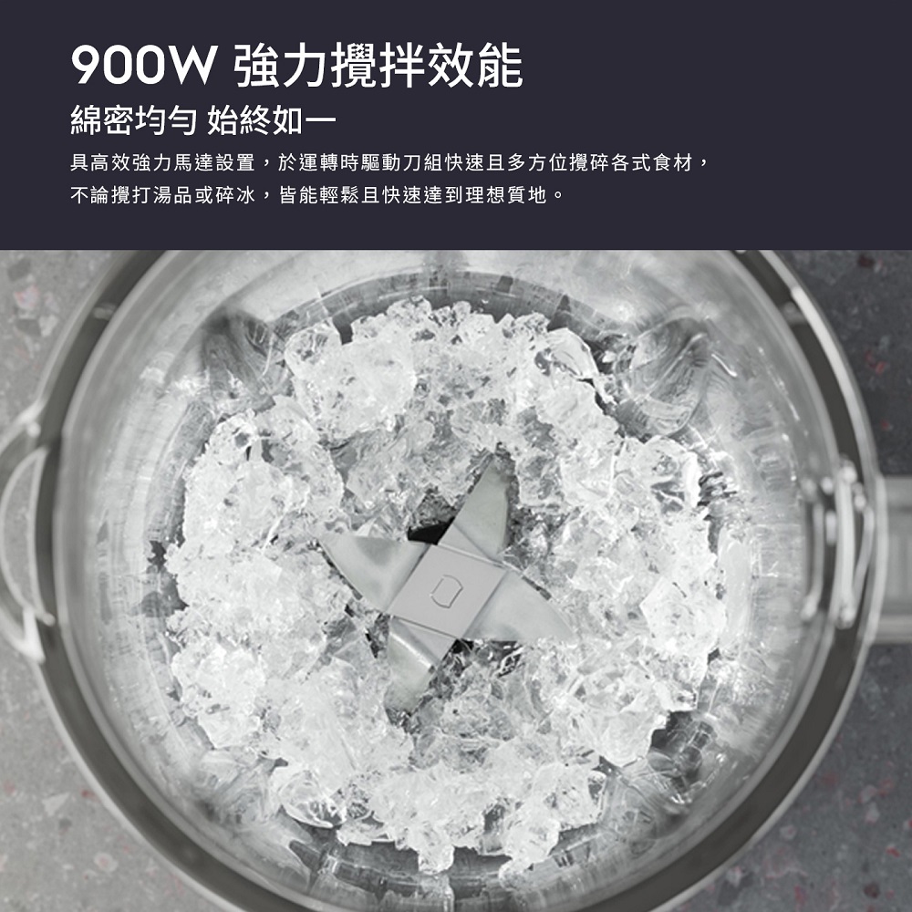 900W 強力攪拌效能 綿密均勻 始終如一 具高效強力馬達設置,於運轉時驅動刀組快速且多方位攪碎各式食材, 不論攪打湯品或碎冰,皆能輕鬆且快速達到理想質地。 