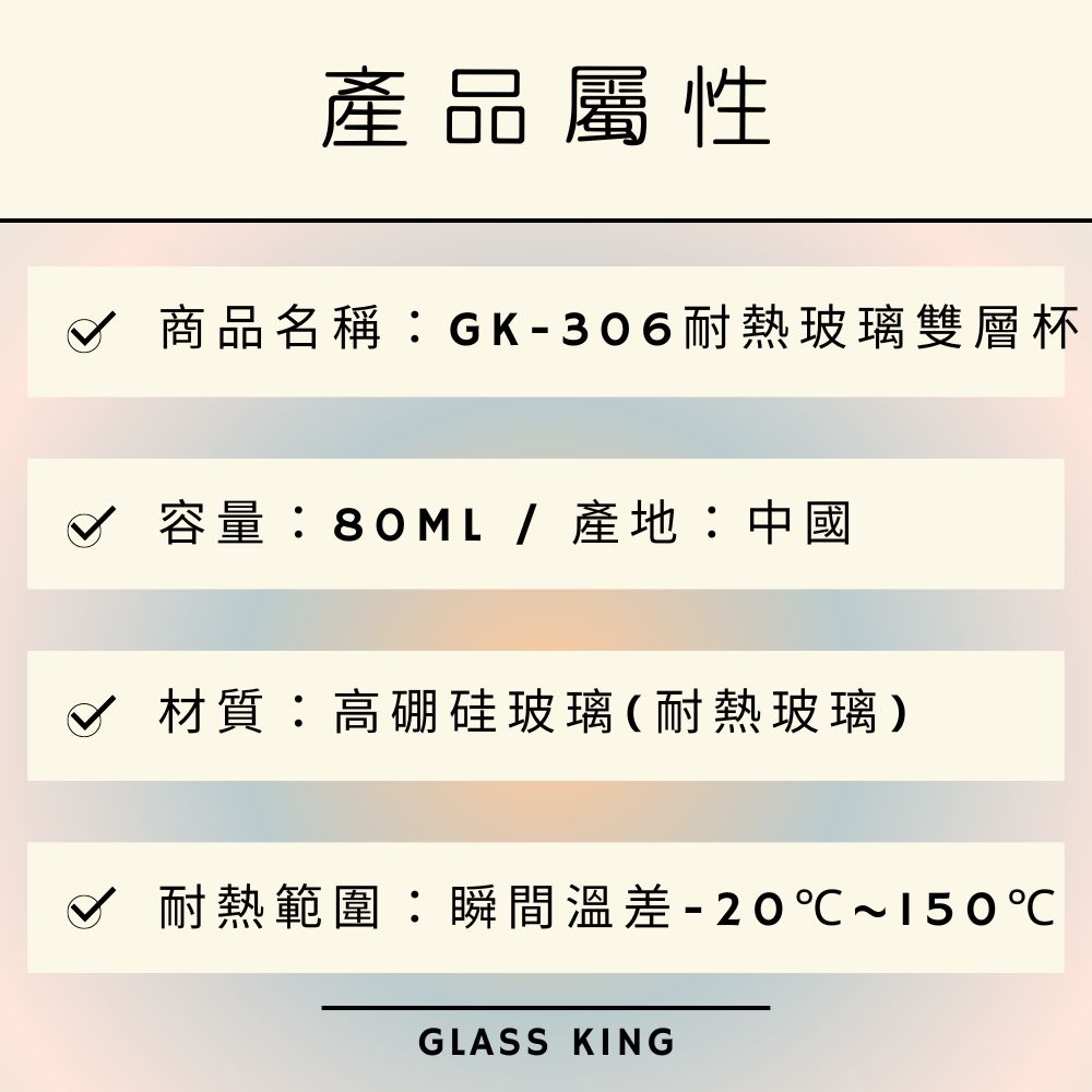 產品屬性 商品名稱GK306耐熱玻璃雙層杯 容量80ML產地中國 材質高硼硅玻璃耐熱玻璃 耐熱範圍瞬間溫差 20150 