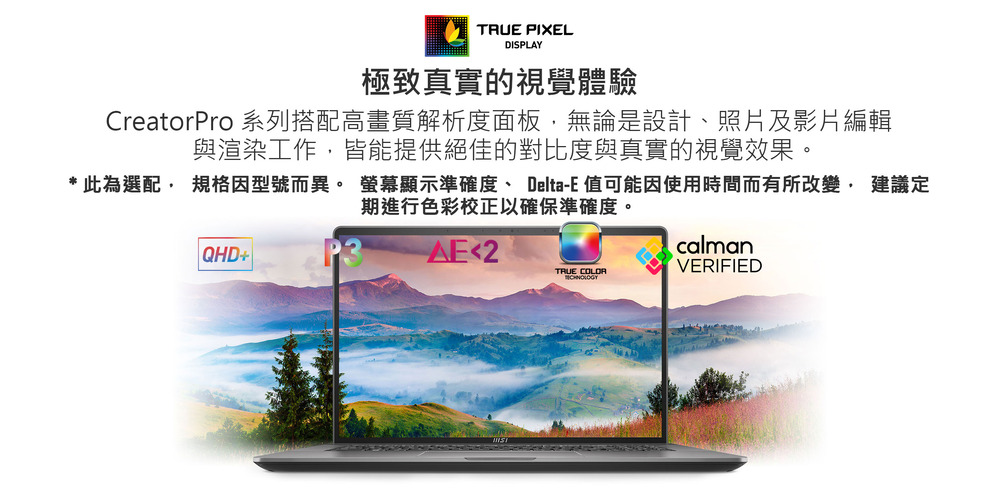 極致真實的視覺體驗 CreatorPro 系列搭配高畫質解析度面板,無論是設計、照片及影片編輯 與渲染工作,皆能提供絕佳的對比度與真實的視覺效果。 此為選配, 規格因型號而異。 螢幕顯示準確度 DeltaE 值可能因使用時間而有所改變, 建議定 期進行色彩校正以確保準確度。 