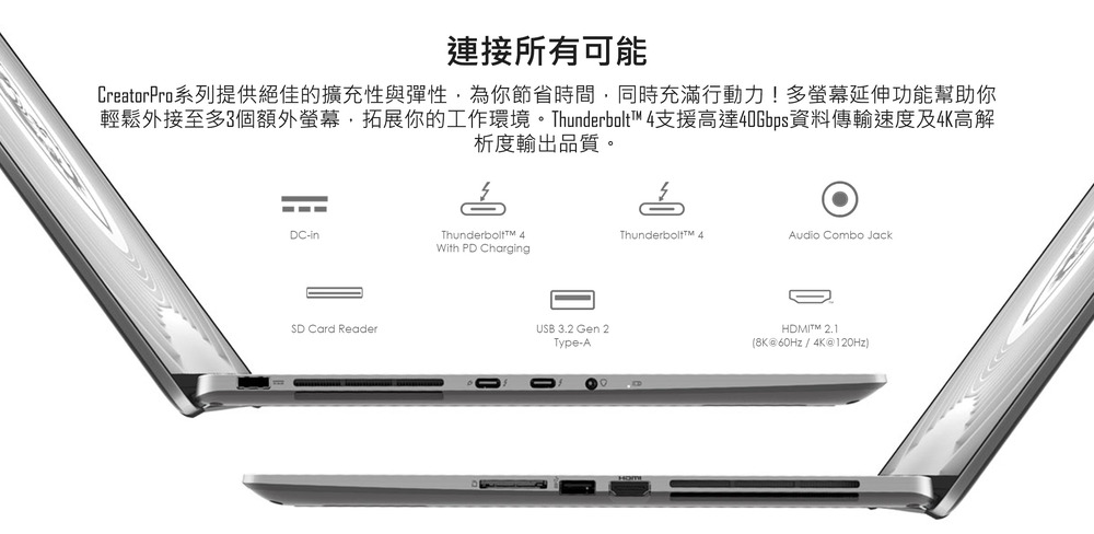 連接所有可能 CreatorPro系列提供絕佳的擴充性與彈性,為你節省時間,同時充滿行動力多螢幕延伸功能幫助你 輕鬆外接至多3個額外螢幕,拓展你的工作環境。Thunderbolt 4支援高達40Gbps資料傳輸速度及4K高解 析度輸出品質。 