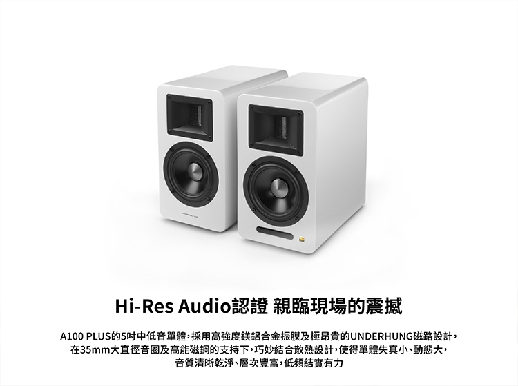 HiRes Audio認證親臨現場的震撼 A100 PLUS的5吋中低音單體,採用高強度鎂鋁合金振膜及極昂貴的UNDERHUNG磁路設計, 在35mm大直徑音圈及高能磁鋼的支持下,巧妙結合散熱設計,使得單體失真小、動態大, 音質清晰乾淨、層次豐富,低頻結實有力 