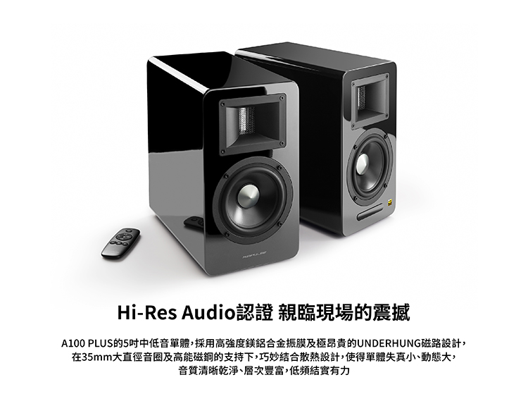 HiRes Audio認證親臨現場的震撼 A100 PLUS的5吋中低音單體,採用高強度鎂鋁合金振膜及極昂貴的UNDERHUNG磁路設計, 在35mm大直徑音圈及高能磁鋼的支持下,巧妙結合散熱設計,使得單體失真小、動態大, 音質清晰乾淨、層次豐富,低頻結實有力 
