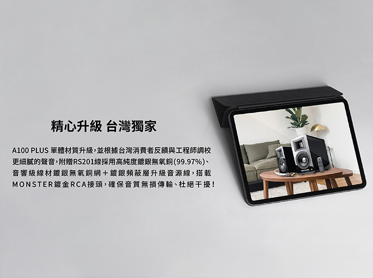 精心升級台灣獨家 A100 PLUS 單體材質升級,並根據台灣消費者反饋與工程師調校 更細膩的聲音,附贈RS201線採用高純度鍍銀無氧銅99.97%、 音響級線材鍍銀無氧銅網鍍銀頻蔽層升級音源線,搭載 MONSTER鍍金RCA接頭,確保音質無損傳輸、社絕干擾 
