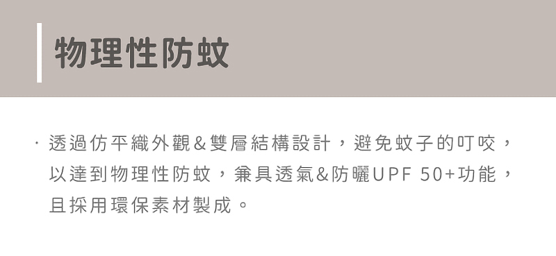 物理性防蚊 透過仿平織外觀雙層結構設計,避免蚊子的叮咬, 以達到物理性防蚊,兼具透氣防曬UPF50功能, 且採用環保素材製成。 